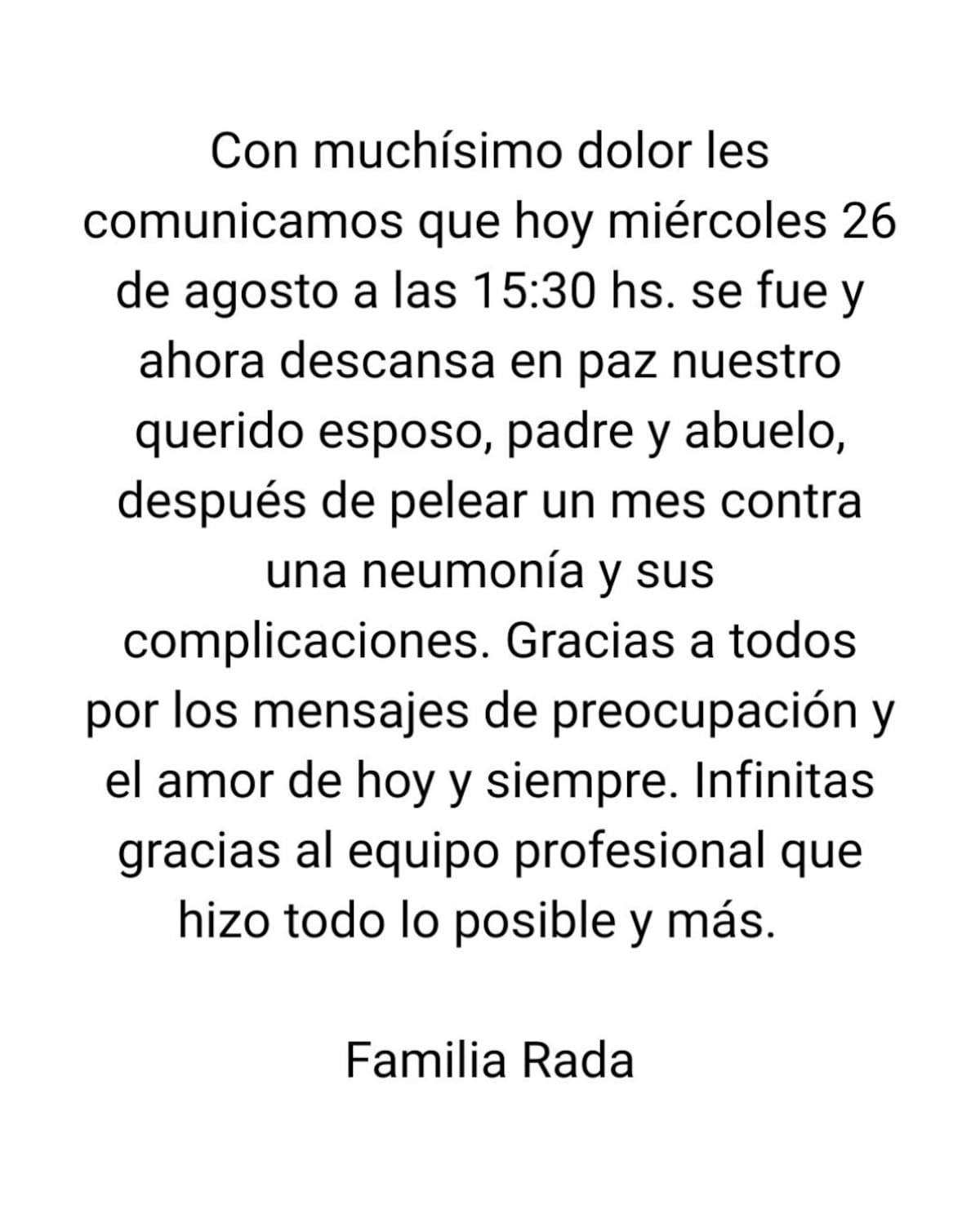 Con muchísimo dolor les
comunicamos que hoy miércoles 26 de agosto a las 15:30 hs. se fue y ahora descansa en paz nuestro querido esposo, padre y abuelo, después de pelear un mes contra una neumonía y sus
complicaciones.